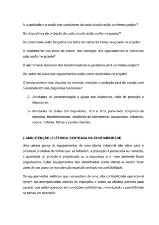 A quantidade e a seção dos condutores de cada circuito estão conforme projeto?
Os dispositivos de proteção de cada circuito estão conforme projeto?
Os condutores estão lançados nos leitos de cabos da forma designada no projeto?
O aterramento dos leitos de cabos, das carcaças dos equipamentos e estruturas
está conforme projeto?
O aterramento funcional dos transformadores e geradores está conforme projeto?
Os dados de placa dos equipamentos estão como declarados no projeto?
O funcionamento dos circuitos de controle, medição e proteção está de acordo com
o estabelecido nos diagramas funcionais?
2- Atividades de parametrização e ajuste dos inversores, relés de proteção e
disjuntores.
3- Atividades de testes dos disjuntores, TC’s e TP’s, para-raios, conjuntos de
manobra, transformadores, resistores de aterramento, capacitores, indutores,
cabos, motores, talhas e pontes rolantes.
2. MANUTENÇÃO (ELÉTRICA) CENTRADA NA CONFIABILIDADE
Uma ampla gama de equipamentos de uma planta industrial são vitais para o
processo produtivo de forma que, se falharem, a produção é paralizada ou reduzida,
a qualidade do produto é prejudicada ou a segurança e o meio ambiente ficam
prejudicados. Estes equipamentos são classificados como críticos e devem fazer
parte de um plano de manutenção especial centrado na confiabilidade.
Os equipamentos elétricos que necessitam de uma alta confiabilidade operacional
devem ser acompanhados através de inspeções e testes de eficácia provada para
garantir que estão operando em condições satisfatórias, minimizando a possibilidade
de falhas em operação.
 