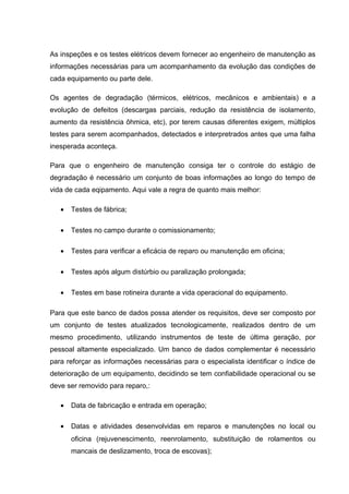 As inspeções e os testes elétricos devem fornecer ao engenheiro de manutenção as
informações necessárias para um acompanhamento da evolução das condições de
cada equipamento ou parte dele.
Os agentes de degradação (térmicos, elétricos, mecânicos e ambientais) e a
evolução de defeitos (descargas parciais, redução da resistência de isolamento,
aumento da resistência ôhmica, etc), por terem causas diferentes exigem, múltiplos
testes para serem acompanhados, detectados e interpretrados antes que uma falha
inesperada aconteça.
Para que o engenheiro de manutenção consiga ter o controle do estágio de
degradação é necessário um conjunto de boas informações ao longo do tempo de
vida de cada eqipamento. Aqui vale a regra de quanto mais melhor:
• Testes de fábrica;
• Testes no campo durante o comissionamento;
• Testes para verificar a eficácia de reparo ou manutenção em oficina;
• Testes após algum distúrbio ou paralização prolongada;
• Testes em base rotineira durante a vida operacional do equipamento.
Para que este banco de dados possa atender os requisitos, deve ser composto por
um conjunto de testes atualizados tecnologicamente, realizados dentro de um
mesmo procedimento, utilizando instrumentos de teste de última geração, por
pessoal altamente especializado. Um banco de dados complementar é necessário
para reforçar as informações necessárias para o especialista identificar o índice de
deterioração de um equipamento, decidindo se tem confiabilidade operacional ou se
deve ser removido para reparo,:
• Data de fabricação e entrada em operação;
• Datas e atividades desenvolvidas em reparos e manutenções no local ou
oficina (rejuvenescimento, reenrolamento, substituição de rolamentos ou
mancais de deslizamento, troca de escovas);
 
