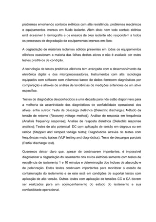 problemas envolvendo contatos elétricos com alta resistência, problemas mecânicos
e equipamentos imersos em fluido isolante. Além disto nem todo contato elétrico
está acessível à termografia e os ensaios de óleo isolante não respondem a todos
os processos de degradação de equipamentos imersos em óleo.
A degradação de materiais isolantes sólidos presentes em todos os equipamentos
elétricos ocasionam a maioria das falhas destes ativos e não é avaliada por estes
testes preditivos de condição.
A tecnologia de testes preditivos elétricos tem avançado com o desenvolvimento da
eletrônica digital e dos microprocessadores. Instrumentos com alta tecnologia
equipados com software com volumoso banco de dados fornecem diagnósticos por
comparação e através de análise de tendências de medições anteriores de um ativo
específico.
Testes de diagnóstico desconhecidos a uma década para nós estão disponíveis para
a melhoria da assertividade dos diagnósticos de confiabilidade operacional dos
ativos, entre outros: Teste de descarga dielétrica (Dielectric discharge); Método da
tensão de retorno (Recovery voltage method); Análise de resposta em frequência
(Analisis frequency response); Analise de resposta dielétrica (Dielectric response
analisis); Testes de alto potencial DC com aplicação de tensão em degraus ou em
rampa (Stepped and ramped voltage tests); Diagnósticos através de testes com
frequências muito baixas (VLF testing and diagnóstics); Teste de descargas parciais
(Partial discharge test).
Queremos deixar claro que, apesar de continuarem importantes, é impossível
diagnosticar a degradação do isolamento dos ativos elétricos somente com testes de
resistência de isolamento 1 e 10 minutos e determinação dos índices de absorção e
de polarização. Estes testes continuam importantes para monitorar o estado de
contaminação do isolamento e se este está em condições de suportar testes com
aplicação de alta tensão. Outros testes com aplicação de tensões CC e CA devem
ser realizados para um acompanhamento do estado do isolamento e sua
confiabilidade operacional.
 