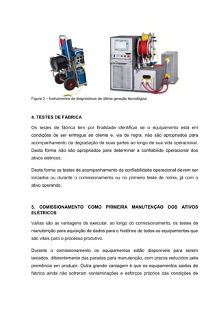 Figura 3 – Instrumentos de diagnósticos de última geração tecnológica
4. TESTES DE FÁBRICA
Os testes de fábrica tem por finalidade identificar se o equipamento está em
condições de ser entregue ao cliente e, via de regra, não são apropriados para
acompanhamento da degradação de suas partes ao longo de sua vida operacional.
Desta forma não são apropriados para determinar a confiabilide operacional dos
ativos elétricos.
Desta forma os testes de acompanhamento da confiabilidade operacional devem ser
iniciados ou durante o comissionamento ou no primeiro teste de rotina, já com o
ativo operando.
5. COMISSIONAMENTO COMO PRIMEIRA MANUTENÇÃO DOS ATIVOS
ELÉTRICOS
Várias são as vantagens de executar, ao longo do comissionamento, os testes de
manutenção para aquisição de dados para o histórico de todos os equipamentos que
são vitais para o processo produtivo.
Durante o comissionamento os equipamentos estão disponíveis para serem
testados, diferentemente das paradas para manutenção, com prazos reduzidos pela
premência em produzir. Outra grande vantagem é que os equipamentos saidos de
fábrica ainda não sofreram contaminações e esforços próprios das condições de
 