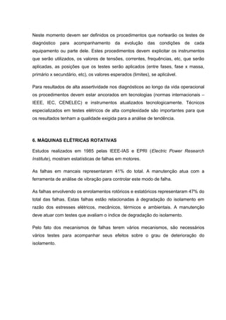 Neste momento devem ser definidos os procedimentos que nortearão os testes de
diagnóstico para acompanhamento da evolução das condições de cada
equipamento ou parte dele. Estes procedimentos devem explicitar os instrumentos
que serão utilizados, os valores de tensões, correntes, frequências, etc, que serão
aplicadas, as posições que os testes serão aplicados (entre fases, fase x massa,
primário x secundário, etc), os valores esperados (limites), se aplicável.
Para resultados de alta assertividade nos diagnósticos ao longo da vida operacional
os procedimentos devem estar ancorados em tecnologias (normas internacionais –
IEEE, IEC, CENELEC) e instrumentos atualizados tecnologicamente. Técnicos
especializados em testes elétricos de alta complexidade são importantes para que
os resultados tenham a qualidade exigida para a análise de tendência.
6. MÁQUINAS ELÉTRICAS ROTATIVAS
Estudos realizados em 1985 pelas IEEE-IAS e EPRI (Electric Power Research
Institute), mostram estatísticas de falhas em motores.
As falhas em mancais representaram 41% do total. A manutenção atua com a
ferramenta de análise de vibração para controlar este modo de falha.
As falhas envolvendo os enrolamentos rotóricos e estatóricos representaram 47% do
total das falhas. Estas falhas estão relacionadas à degradação do isolamento em
razão dos estresses elétricos, mecânicos, térmicos e ambientais. A manutenção
deve atuar com testes que avaliam o índice de degradação do isolamento.
Pelo fato dos mecanismos de falhas terem vários mecanismos, são necessários
vários testes para acompanhar seus efeitos sobre o grau de deterioração do
isolamento.
 