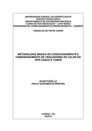 UNIVERSIDADE FEDERAL DO ESPÍRITO SANTO
CENTRO TECNOLÓGICO
DEPARTAMENTO DE ENGENHARIA MECÂNICA
CURSO DE PÓS GRADUAÇÃO – LATO SENSU
ENGENHEIRO DE CONDICIONAMENTO/COMISSIONAMENTO – PROMINP
TRABALHO DE FIM DE CURSO
METODOLOGIA BÁSICA DE CONDICIONAMENTO E
COMISSIONAMENTO DE TROCADORES DE CALOR DO
TIPO CASCO E TUBOS
DAVID FIORILLO
PAULO NASCIMENTO MARTINS
VITÓRIA – ES
05/2010
 