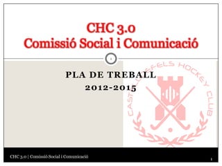 CHC 3.0
      Comissió Social i Comunicació
                                          1




                           PLA DE TREBALL
                              2012-2015




CHC 3.0 | Comissió Social i Comunicació
                                              1
 