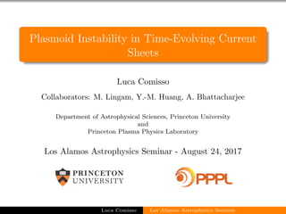 Plasmoid Instability in Time-Evolving Current
Sheets
Luca Comisso
Collaborators: M. Lingam, Y.-M. Huang, A. Bhattacharjee
Department of Astrophysical Sciences, Princeton University
and
Princeton Plasma Physics Laboratory
Los Alamos Astrophysics Seminar - August 24, 2017
Luca Comisso Los Alamos Astrophysics Seminar
 