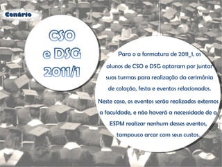 Para o a formatura de 2011_1, os Neste caso, os eventos serão realizados externos a faculdade, e não haverá a necessidade de a ESPM realizar nenhum desses eventos, tampouco arcar com seus custos. alunos de CSO e DSG optaram por juntar suas turmas para realização da cerimônia de colação, festa e eventos relacionados. Cenário 