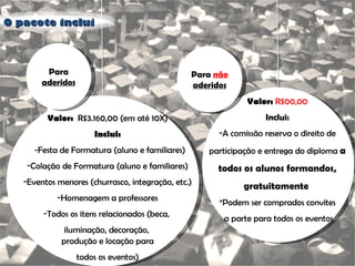 O pacote inclui Para  aderidos Valor:  R$3.160,00 (em até 10X) Inclui: -Festa de Formatura (aluno e familiares) Colação de Formatura (aluno e familiares) Eventos menores (churrasco, integração, etc.) Homenagem a professores Todos os itens relacionados (beca,  iluminação, decoração,  produção e locação para todos os eventos) Para  não  aderidos Valor:   R$00,00 Inclui: A comissão reserva o direito de participação e entrega do diploma  a todos os alunos formandos, gratuitamente  *Podem ser comprados convites a parte para todos os eventos 