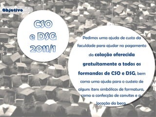 Objetivo Pedimos uma ajuda de custo da faculdade para ajudar no pagamento da  colação oferecida gratuitamente a todos os formandos de CSO e DSG , bem como uma ajuda para o custeio de alguns itens simbólicos de formatura,  como a confecção de convites e a  locação da beca. 