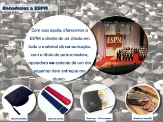 Benefícios a ESPM Com essa ajuda, oferecemos a ESPM o direito de ser citada em todo o material de comunicação, com o título de patrocinadora, apoiadora  ou  cedente de um dos seguintes itens entregue aos alunos:  Beca de formatura Canudo de diploma Convite luxo  - 4 p/ cd formando Churrasco de integração 