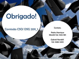 Contato: Pedro Henrique Moretti Cel. 9616-1811 Gabriel Nardelli  Cel. 9686-3459 Obrigado! Comissão CSO/ DSG 2011_1 