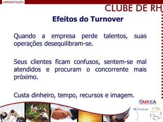 Quando a empresa perde talentos, suas
operações desequilibram-se.
Seus clientes ficam confusos, sentem-se mal
atendidos e procuram o concorrente mais
próximo.
Custa dinheiro, tempo, recursos e imagem.
Efeitos do Turnover
 