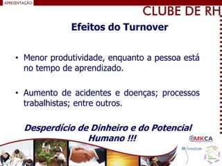 • Menor produtividade, enquanto a pessoa está
no tempo de aprendizado.
• Aumento de acidentes e doenças; processos
trabalhistas; entre outros.
Desperdício de Dinheiro e do Potencial
Humano !!!
Efeitos do Turnover
 
