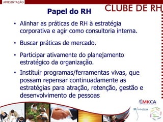 • Alinhar as práticas de RH à estratégia
corporativa e agir como consultoria interna.
• Buscar práticas de mercado.
• Participar ativamente do planejamento
estratégico da organização.
Papel do RH
• Instituir programas/ferramentas vivas, que
possam repensar continuadamente as
estratégias para atração, retenção, gestão e
desenvolvimento de pessoas
 
