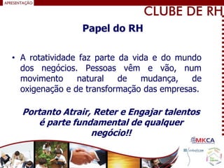 • A rotatividade faz parte da vida e do mundo
dos negócios. Pessoas vêm e vão, num
movimento natural de mudança, de
oxigenação e de transformação das empresas.
Portanto Atrair, Reter e Engajar talentos
é parte fundamental de qualquer
negócio!!
Papel do RH
 