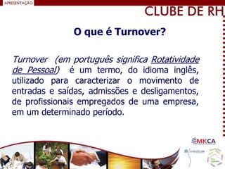 Turnover (em português significa Rotatividade
de Pessoal) é um termo, do idioma inglês,
utilizado para caracterizar o movimento de
entradas e saídas, admissões e desligamentos,
de profissionais empregados de uma empresa,
em um determinado período.
O que é Turnover?
 