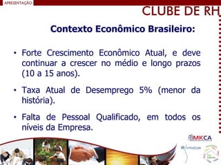 • Forte Crescimento Econômico Atual, e deve
continuar a crescer no médio e longo prazos
(10 a 15 anos).
• Taxa Atual de Desemprego 5% (menor da
história).
• Falta de Pessoal Qualificado, em todos os
níveis da Empresa.
Contexto Econômico Brasileiro:
 