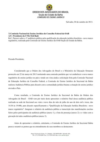 ORDEM DOS ADVOGADOS DO BRASIL
Seção do Estado da Bahia
COMISSÃO DE ENSINO JURÍDICO
Praça Teixeira de Freitas, 16 - Piedade - CEP 40070-000 - Salvador -BA
Tel.: (71) 3329-8901 Fax: (71) 3329-5639 Site: www.oab-ba.org.br
Salvador, 04 de outubro de 2013.
À Comissão Nacional de Ensino Jurídico do Conselho Federal da OAB
A/C: Presidente da CNEJ Eid Badr
Ref.: Parecer sobre a 1ª audiência pública pela qualificação da educação jurídica brasileira - novo marco
regulatório, realizada pela Comissão de Ensino Jurídico da OAB Seção do Estado da Bahia.
Prezado Presidente,
Considerando que a Ordem dos Advogados do Brasil e o Ministério da Educação firmaram
protocolo em 22 de março de 2013 instituindo uma comissão paritária que vai estabelecer o novo marco
regulatório do ensino jurídico no país e tendo em vista ainda a solicitação feita pela Comissão Nacional
de Educação Jurídica do Conselho Federal, a Comissão de Ensino Jurídico da Seccional da Bahia
realizou Audiência Pública para discutir com a comunidade jurídica baiana a situação do ensino jurídico
em todo o País.
Como resultado, a Comissão de Ensino Jurídico da Seccional da Bahia da Ordem dos
Advogados do Brasil – OAB vem por meio deste apresentar o relatório final dessa audiência pública
realizada na sede da Seccional aos vinte e nove dias do mês de julho do ano de dois mil e treze, das
14:30 às 19:00h, para discutir especificamente a "Qualificação da Educação Jurídica Brasileira - novo
marco regulatório". Integram o relatório da audiência pública a transcrição das manifestações escritas
feitos pelos participantes da audiência pública (anexo 1), a lista de presença (anexo 2) e o vídeo com a
gravação de toda a audiência pública (anexo 3).
Antes de apresentar o relatório, entretanto, a Comissão de Ensino Jurídico da Seccional Bahia
passa a resumir os pontos que no entendimento de seus membros se destacaram:
 