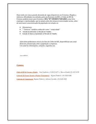 Hoje tendo em vista a grande demanda de vagas disponíveis em Extrema e Região e
inúmeras dificuldades encontradas pelos profissionais de RH, o Clube de RH de
Extrema poderia trazer para Extrema o DIA “D” OPORTUNIDADES, uma feira
empregos e oportunidades que levantaria além dos temas já mencionados acima, além
de uma maior conscientização da população em relação ao:

    •    Absenteísmo.
    •    “ Turnover” também conhecido como “ rotatividade”
    •    Inclusão de Deficientes no Mercado de Trabalho.
    •    Inserção do Idoso ou Aposentado no Mercado de Trabalho.




    Além disto poderíamos através do Site do Clube de RH, disponibilizar um canal
    direto de comunicação entre a população e empresas.
    Um canal de informações, soluções, sugestões etc.




     Fonte ABRH RJ




Contatos:


Clube de RH de Extrema e Região:    Ivan Cuadratos: (11)9413-8475 e Marcos Kraide( 35) 3435-8230

Comissão de Eventos Sociais e Projetos Comunitários: Regiane Pinheiro: (35) 9205-9200

Comissão de Comunicação: Regiane Pinheiro e Adriano Carvalho: (35) 8426-5049
 