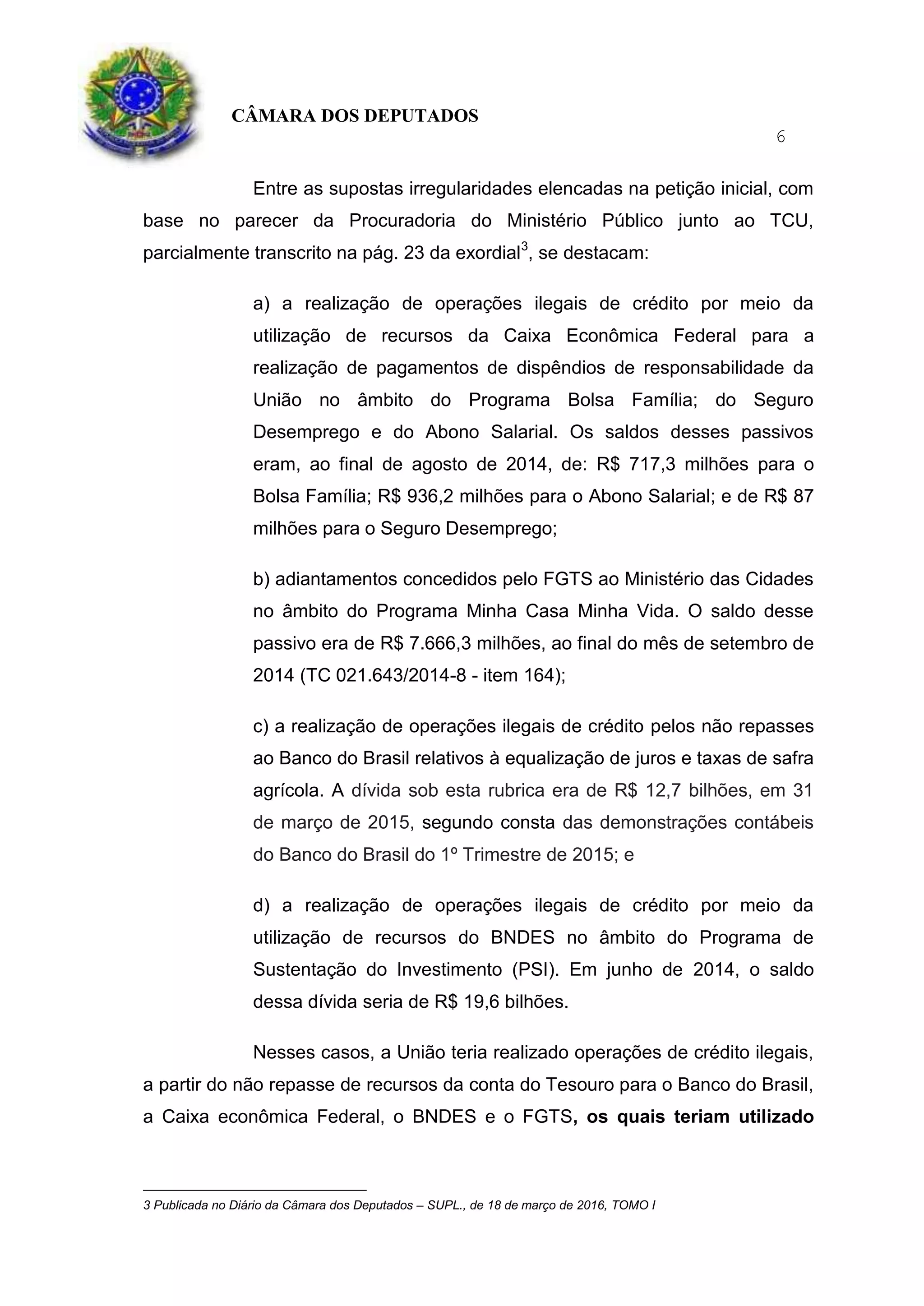 CÂMARA DOS DEPUTADOS
6
Entre as supostas irregularidades elencadas na petição inicial, com
base no parecer da Procuradoria do Ministério Público junto ao TCU,
parcialmente transcrito na pág. 23 da exordial3
, se destacam:
a) a realização de operações ilegais de crédito por meio da
utilização de recursos da Caixa Econômica Federal para a
realização de pagamentos de dispêndios de responsabilidade da
União no âmbito do Programa Bolsa Família; do Seguro
Desemprego e do Abono Salarial. Os saldos desses passivos
eram, ao final de agosto de 2014, de: R$ 717,3 milhões para o
Bolsa Família; R$ 936,2 milhões para o Abono Salarial; e de R$ 87
milhões para o Seguro Desemprego;
b) adiantamentos concedidos pelo FGTS ao Ministério das Cidades
no âmbito do Programa Minha Casa Minha Vida. O saldo desse
passivo era de R$ 7.666,3 milhões, ao final do mês de setembro de
2014 (TC 021.643/2014-8 - item 164);
c) a realização de operações ilegais de crédito pelos não repasses
ao Banco do Brasil relativos à equalização de juros e taxas de safra
agrícola. A dívida sob esta rubrica era de R$ 12,7 bilhões, em 31
de março de 2015, segundo consta das demonstrações contábeis
do Banco do Brasil do 1º Trimestre de 2015; e
d) a realização de operações ilegais de crédito por meio da
utilização de recursos do BNDES no âmbito do Programa de
Sustentação do Investimento (PSI). Em junho de 2014, o saldo
dessa dívida seria de R$ 19,6 bilhões.
Nesses casos, a União teria realizado operações de crédito ilegais,
a partir do não repasse de recursos da conta do Tesouro para o Banco do Brasil,
a Caixa econômica Federal, o BNDES e o FGTS, os quais teriam utilizado
3 Publicada no Diário da Câmara dos Deputados – SUPL., de 18 de março de 2016, TOMO I
 