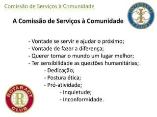 Comissão de Serviços à Comunidade
A Comissão de Serviços à Comunidade
- Vontade se servir e ajudar o próximo;
- Vontade de fazer a diferença;
- Querer tornar o mundo um lugar melhor;
- Ter sensibilidade as questões humanitárias;
- Dedicação;
- Postura ética;
- Pró-atividade;
- Inquietude;
- Inconformidade.
 