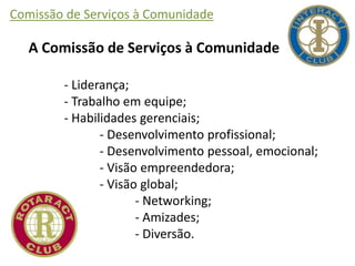 Comissão de Serviços à Comunidade
A Comissão de Serviços à Comunidade
- Liderança;
- Trabalho em equipe;
- Habilidades gerenciais;
- Desenvolvimento profissional;
- Desenvolvimento pessoal, emocional;
- Visão empreendedora;
- Visão global;
- Networking;
- Amizades;
- Diversão.
 