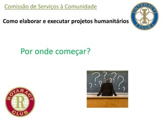 Comissão de Serviços à Comunidade
Como elaborar e executar projetos humanitários
Por onde começar?
 