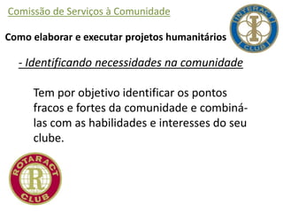 Comissão de Serviços à Comunidade
Como elaborar e executar projetos humanitários
- Identificando necessidades na comunidade
Tem por objetivo identificar os pontos
fracos e fortes da comunidade e combiná-
las com as habilidades e interesses do seu
clube.
 