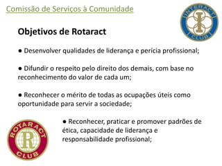 Comissão de Serviços à Comunidade
Objetivos de Rotaract
● Desenvolver qualidades de liderança e perícia profissional;
● Difundir o respeito pelo direito dos demais, com base no
reconhecimento do valor de cada um;
● Reconhecer o mérito de todas as ocupações úteis como
oportunidade para servir a sociedade;
● Reconhecer, praticar e promover padrões de
ética, capacidade de liderança e
responsabilidade profissional;
 