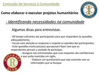 Comissão de Serviços à Comunidade
Como elaborar e executar projetos humanitários
- Identificando necessidades na comunidade
Algumas dicas para entrevistas:
- Dê tempo suficiente aos participantes para que respondam às questões
adequadamente;
- Escute com atenção as respostas e respeite as opiniões dos participantes;
- Evite questões muito pessoais que possam fazer com que os
respondentes percam a vontade de participar;
- Assegure aos entrevistados que suas respostas são confidenciais
e que serão mantidas em sigilo.
- Elaborar um questionário que seja coerente com as
informações que se busque.
 