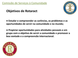 Comissão de Serviços à Comunidade
Objetivos de Rotaract
● Estudar e compreender as carências, os problemas e as
oportunidades de servir na comunidade e no mundo;
● Propiciar oportunidades para atividades pessoais e em
grupo com o objetivo de servir a comunidade e promover a
boa vontade e a compreensão internacional.
 