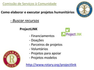 Comissão de Serviços à Comunidade
Como elaborar e executar projetos humanitários
- Buscar recursos
ProjectLINK
- Financiamentos
- Doações
- Parceiros de projetos
- Voluntários
- Projetos para apoiar
- Projetos modelos
http://www.rotary.org/projectlink
 