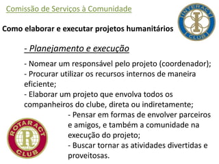 Comissão de Serviços à Comunidade
Como elaborar e executar projetos humanitários
- Planejamento e execução
- Nomear um responsável pelo projeto (coordenador);
- Procurar utilizar os recursos internos de maneira
eficiente;
- Elaborar um projeto que envolva todos os
companheiros do clube, direta ou indiretamente;
- Pensar em formas de envolver parceiros
e amigos, e também a comunidade na
execução do projeto;
- Buscar tornar as atividades divertidas e
proveitosas.
 