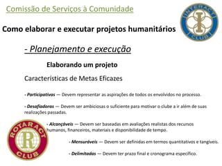 Comissão de Serviços à Comunidade
Como elaborar e executar projetos humanitários
- Planejamento e execução
Elaborando um projeto
Características de Metas Eficazes
- Participativas — Devem representar as aspirações de todos os envolvidos no processo.
- Desafiadoras — Devem ser ambiciosas o suficiente para motivar o clube a ir além de suas
realizações passadas.
- Alcançáveis — Devem ser baseadas em avaliações realistas dos recursos
humanos, financeiros, materiais e disponibilidade de tempo.
- Mensuráveis — Devem ser definidas em termos quantitativos e tangíveis.
- Delimitadas — Devem ter prazo final e cronograma específico.
 