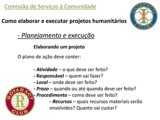 Comissão de Serviços à Comunidade
Como elaborar e executar projetos humanitários
- Planejamento e execução
Elaborando um projeto
O plano de ação deve conter:
- Atividade – o que deve ser feito?
- Responsável – quem vai fazer?
- Local – onde deve ser feito?
- Prazo – quando ou até quando deve ser feito?
- Procedimento – como deve ser feito?
- Recursos – quais recursos materiais serão
envolvidos? Quanto vai custar?
 