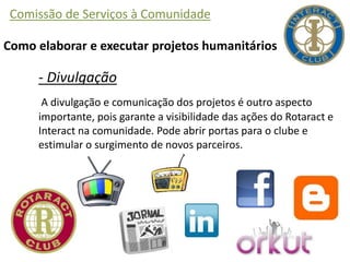 Comissão de Serviços à Comunidade
Como elaborar e executar projetos humanitários
- Divulgação
A divulgação e comunicação dos projetos é outro aspecto
importante, pois garante a visibilidade das ações do Rotaract e
Interact na comunidade. Pode abrir portas para o clube e
estimular o surgimento de novos parceiros.
 