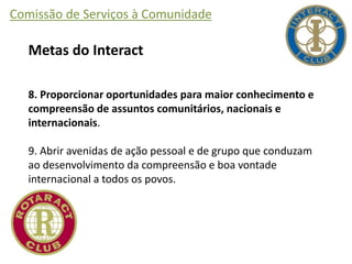 Comissão de Serviços à Comunidade
Metas do Interact
8. Proporcionar oportunidades para maior conhecimento e
compreensão de assuntos comunitários, nacionais e
internacionais.
9. Abrir avenidas de ação pessoal e de grupo que conduzam
ao desenvolvimento da compreensão e boa vontade
internacional a todos os povos.
 