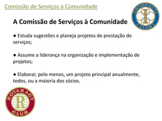 Comissão de Serviços à Comunidade
A Comissão de Serviços à Comunidade
● Estuda sugestões e planeja projetos de prestação de
serviços;
● Assume a liderança na organização e implementação de
projetos;
● Elaborar, pelo menos, um projeto principal anualmente,
todos, ou a maioria dos sócios.
 