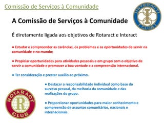 Comissão de Serviços à Comunidade
A Comissão de Serviços à Comunidade
É diretamente ligada aos objetivos de Rotaract e Interact
● Estudar e compreender as carências, os problemas e as oportunidades de servir na
comunidade e no mundo;
● Propiciar oportunidades para atividades pessoais e em grupo com o objetivo de
servir a comunidade e promover a boa vontade e a compreensão internacional.
● Ter consideração e prestar auxílio ao próximo.
● Destacar a responsabilidade individual como base do
sucesso pessoal, da melhoria da comunidade e das
realizações do grupo.
● Proporcionar oportunidades para maior conhecimento e
compreensão de assuntos comunitários, nacionais e
internacionais.
 