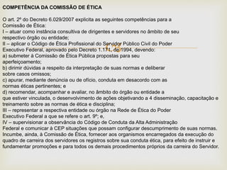 
COMPETÊNCIA DA COMISSÃO DE ÉTICA
O art. 2º do Decreto 6.029/2007 explicita as seguintes competências para a
Comissão de Ética:
I – atuar como instância consultiva de dirigentes e servidores no âmbito de seu
respectivo órgão ou entidade;
II – aplicar o Código de Ética Profissional do Servidor Público Civil do Poder
Executivo Federal, aprovado pelo Decreto 1.171, de 1994, devendo:
a) submeter à Comissão de Ética Pública propostas para seu
aperfeiçoamento;
b) dirimir dúvidas a respeito da interpretação de suas normas e deliberar
sobre casos omissos;
c) apurar, mediante denúncia ou de ofício, conduta em desacordo com as
normas éticas pertinentes; e
d) recomendar, acompanhar e avaliar, no âmbito do órgão ou entidade a
que estiver vinculada, o desenvolvimento de ações objetivando a 4 disseminação, capacitação e
treinamento sobre as normas de ética e disciplina;
III – representar a respectiva entidade ou órgão na Rede de Ética do Poder
Executivo Federal a que se refere o art. 9º; e,
IV – supervisionar a observância do Código de Conduta da Alta Administração
Federal e comunicar à CEP situações que possam configurar descumprimento de suas normas.
Incumbe, ainda, à Comissão de Ética, fornecer aos organismos encarregados da execução do
quadro de carreira dos servidores os registros sobre sua conduta ética, para efeito de instruir e
fundamentar promoções e para todos os demais procedimentos próprios da carreira do Servidor.
 