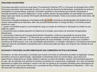 
PROCESSO APURATÓRIO
O processo apuratório ocorre em duas fases: Procedimento Preliminar (PP) e o Processo de Apuração Ética (PAE).
O processo apuratório será instaurado de ofício ou em razão de denúncia fundamentada, respeitando-se sempre o
contraditório e a ampla defesa, podendo a Comissão requisitar os documentos que entender necessários à
instrução probatória, promover diligências e, ainda, solicitar parecer de especialistas. As autoridades não poderão
alegar sigilo para deixar de prestar informação solicitada pela Comissão. Todos os processos serão reservados, até
a sua conclusão.
Concluída a instrução processual, a Comissão proferirá decisão conclusiva e fundamentada. Na hipótese de se
concluir pela existência de falta ética, além das providências previstas no Código de Ética, a Comissão poderá,
conforme o caso:
1. sugerir a autoridade superior a exoneração de cargo ou função de confiança ou devolução do infrator ao seu
órgão de origem;
2. encaminhar para unidade especifica do Sistema de Correição, para exame de eventuais transgressões
disciplinares;
3. recomendar a abertura de Processo Administrativo Disciplinar, conforme a gravidade da conduta ilícita.
Importante frisar que o Decreto 1.171/94 prevê que a própria comissão poderá aplicar a pena de Censura ao
Servidor Público que faltar com a ética no desempenho de suas atividades. Contudo, sempre que constatar a
ocorrência de ilícitos penais, civis e de improbidade administrativa, ou infração a disciplinar a Comissão encaminhará
cópia dos autos às autoridades competentes para a devida apuração dos fatos, sem prejuízo das medidas de sua
competência.
SUCESSO E FRACASSO NA IMPLEMENTAÇÃO DAS COMISSÕES DE ÉTICA SETORIAIS.
Considerou- se caso de sucesso a comissão que cumpre com todas as atribuições previstas na legislação: orienta;
aconselha; promove a disseminação, capacitação e treinamento sobre as normas éticas; apura denuncia;
supervisiona a observância do código; elabora e executa um plano de trabalho; mantem uma secretaria executiva;
ou seja, não se restringe a ter apenas os membros nomeados em cumprimento a legislação. Já o caso de fracasso
representa os órgãos que restringe a cumprir a lei: têm os membros da comissão nomeados para responderem às
demandas legais e aos compromissos com a comissão de Ética Pública da Presidência da República – CEP, mas
não executam em plenitude as atribuições.
 