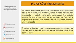 DISPOSIÇÕES PRELIMINARES
No âmbito da empresa, a comissão será composta de, no mínimo,
dois e, no máximo, dez membros, sendo metade indicada pelo
empregador e metade eleita pelos empregados (em votação
secreta, fiscalizada pelo sindicato da categoria profissional), e
respectivos suplentes, com mandato de um ano, sendo permitida
uma recondução;
É vedada a dispensa desses representantes dos empregados até
um ano após o final do mandato, exceto por falta grave, assim
definida na lei;
 