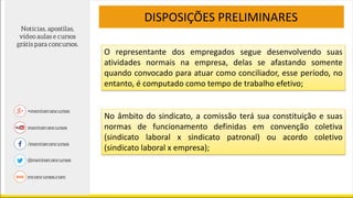DISPOSIÇÕES PRELIMINARES
O representante dos empregados segue desenvolvendo suas
atividades normais na empresa, delas se afastando somente
quando convocado para atuar como conciliador, esse período, no
entanto, é computado como tempo de trabalho efetivo;
No âmbito do sindicato, a comissão terá sua constituição e suas
normas de funcionamento definidas em convenção coletiva
(sindicato laboral x sindicato patronal) ou acordo coletivo
(sindicato laboral x empresa);
 