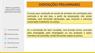 DISPOSIÇÕES PRELIMINARES
O prazo para realização da sessão de tentativa de conciliação pela
comissão é de dez dias, a partir da provocação; não sendo
realizada, será fornecida declaração, que instruirá a eventual
reclamação trabalhista na Justiça;
Se a conciliação for bem sucedida, será lavrado termo, assinado
pelo empregado, pelo empregador ou seu preposto e pelos
membros da comissão, sendo fornecidas cópias às partes;
 
