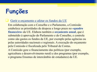  Gerir o orçamento e afetar os fundos da UE
Em colaboração com o Conselho e o Parlamento, a Comissão
estabelece as prioridades de despesa a longo prazo no «quadro
financeiro» da UE. Elabora também o orçamento anual, que é
submetido à aprovação do Parlamento e do Conselho, e controla
como são gastos os fundos da UE, por exemplo pelas agências ou
pelas autoridades nacionais e regionais. A execução do orçamento
pela Comissão é fiscalizada pelo Tribunal de Contas.
A Comissão gere o financiamento das políticas (por exemplo,
agricultura e desenvolvimento rural) e dos programas (por exemplo,
o programa Erasmus de intercâmbio de estudantes) da UE.
Funções
 