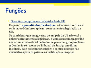 Garantir o cumprimento da legislação da UE
Enquanto «guardiã dos Tratados», a Comissão verifica se
os Estados-Membros aplicam corretamente a legislação da
UE.
Se considerar que um governo de um país da UE não está a
aplicar corretamente a legislação, a Comissão começa por lhe
enviar uma carta oficial pedindo-lhe para corrigir o problema.
A Comissão só recorre ao Tribunal de Justiça em última
instância. Este pode impor sanções e as suas decisões são
vinculativas para os países e as instituições europeias.
Funções
 