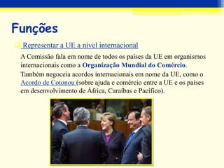 Funções
 Representar a UE a nível internacional
A Comissão fala em nome de todos os países da UE em organismos
internacionais como a Organização Mundial do Comércio.
Também negoceia acordos internacionais em nome da UE, como o
Acordo de Cotonou (sobre ajuda e comércio entre a UE e os países
em desenvolvimento de África, Caraíbas e Pacífico).
 