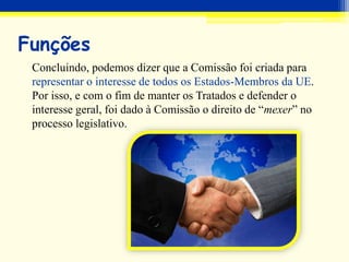 Funções
Concluindo, podemos dizer que a Comissão foi criada para
representar o interesse de todos os Estados-Membros da UE.
Por isso, e com o fim de manter os Tratados e defender o
interesse geral, foi dado à Comissão o direito de “mexer” no
processo legislativo.
 