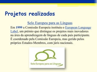 Projetos realizados
Selo Europeu para as Línguas
Em 1999 a Comissão Europeia instituiu o European Language
Label, um prémio que distingue os projetos mais inovadores
na área da aprendizagem de línguas de cada país participante.
É coordenado pela Comissão Europeia, mas gerido pelos
próprios Estados-Membros, com júris nacionais.
 