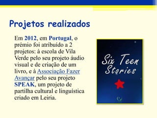 Projetos realizados
Em 2012, em Portugal, o
prémio foi atribuído a 2
projetos: à escola de Vila
Verde pelo seu projeto áudio
visual e de criação de um
livro, e à Associação Fazer
Avançar pelo seu projeto
SPEAK, um projeto de
partilha cultural e linguística
criado em Leiria.
 