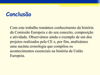 Conclusão
Com este trabalho tomámos conhecimento da história
da Comissão Europeia e do seu conceito, composição
e atividade. Observámos ainda o exemplo de um dos
projetos realizados pela CE e, por fim, analisámos
uma sucinta cronologia que compilou os
acontecimentos essenciais na história da União
Europeia.
 