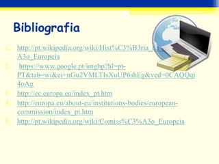 Bibliografia
1. http://pt.wikipedia.org/wiki/Hist%C3%B3ria_da_Uni%C3%
A3o_Europeia
2. https://www.google.pt/imghp?hl=pt-
PT&tab=wi&ei=nGu2VMLTIsXuUP6shEg&ved=0CAQQqi
4oAg
3. http://ec.europa.eu/index_pt.htm
4. http://europa.eu/about-eu/institutions-bodies/european-
commission/index_pt.htm
5. http://pt.wikipedia.org/wiki/Comiss%C3%A3o_Europeia
 